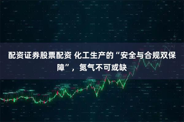 配资证券股票配资 化工生产的“安全与合规双保障”,氮气不可或缺