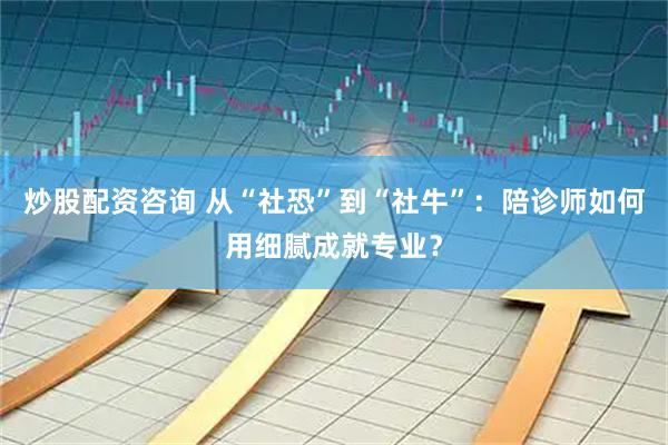 炒股配资咨询 从“社恐”到“社牛”：陪诊师如何用细腻成就专业？