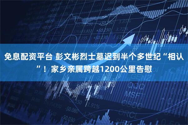 免息配资平台 彭文彬烈士墓迟到半个多世纪“相认”!家乡亲属跨越1200公里告慰