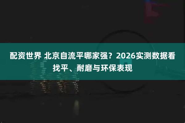 配资世界 北京自流平哪家强？2026实测数据看找平、耐磨与环保表现