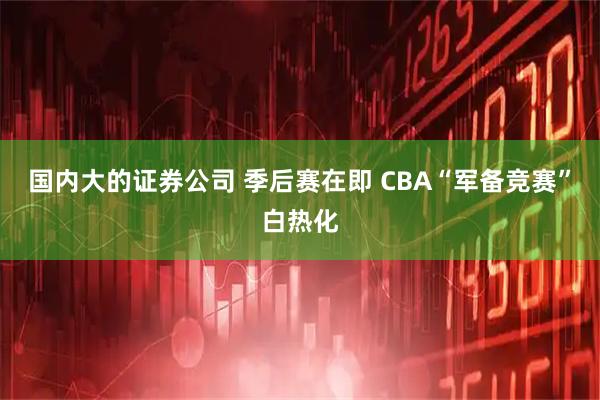 国内大的证券公司 季后赛在即 CBA“军备竞赛”白热化
