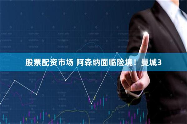 股票配资市场 阿森纳面临险境！曼城3