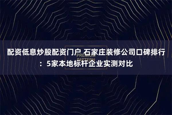 配资低息炒股配资门户 石家庄装修公司口碑排行：5家本地标杆企业实测对比