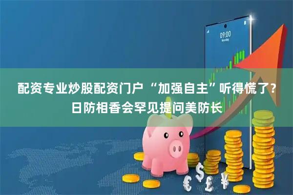 配资专业炒股配资门户 “加强自主”听得慌了？日防相香会罕见提问美防长