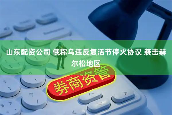 山东配资公司 俄称乌违反复活节停火协议 袭击赫尔松地区