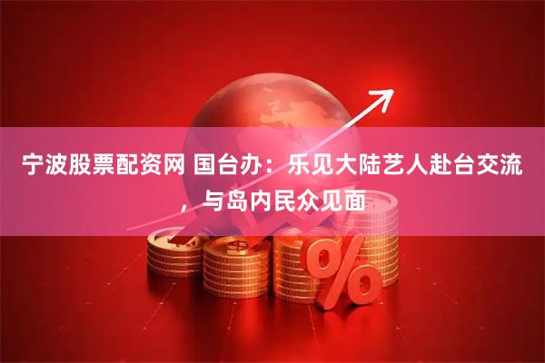 宁波股票配资网 国台办：乐见大陆艺人赴台交流，与岛内民众见面