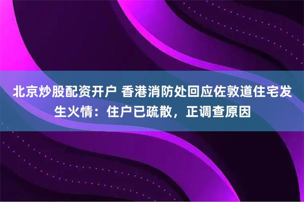 北京炒股配资开户 香港消防处回应佐敦道住宅发生火情：住户已疏散，正调查原因