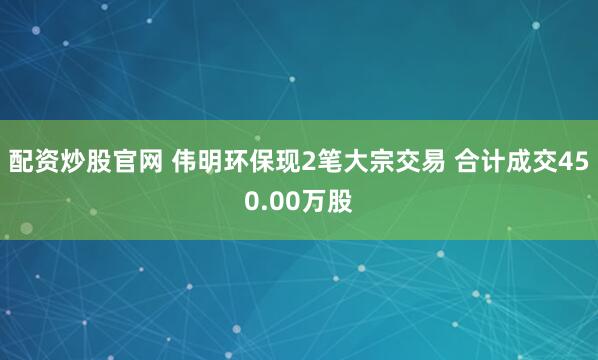 配资炒股官网 伟明环保现2笔大宗交易 合计成交450.00万股