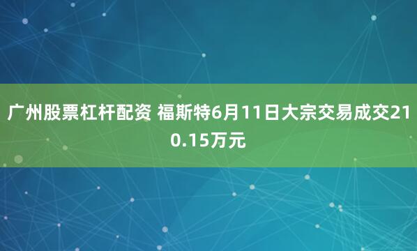 广州股票杠杆配资 福斯特6月11日大宗交易成交210.15万元