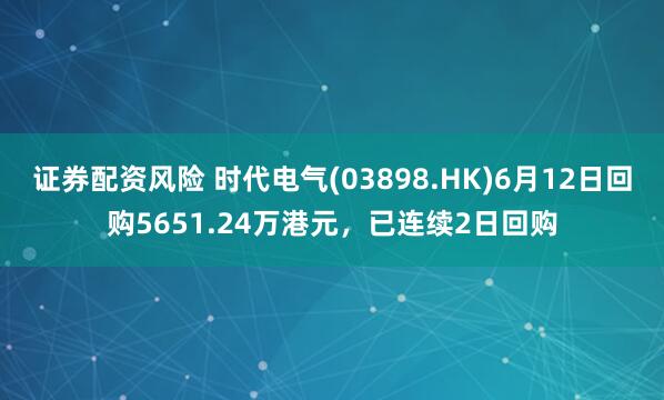 证券配资风险 时代电气(03898.HK)6月12日回购5651.24万港元，已连续2日回购