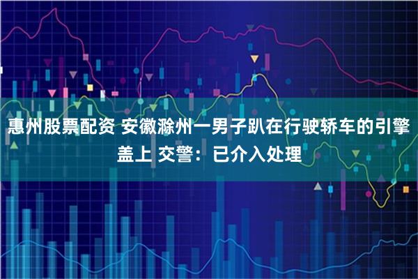 惠州股票配资 安徽滁州一男子趴在行驶轿车的引擎盖上 交警：已介入处理