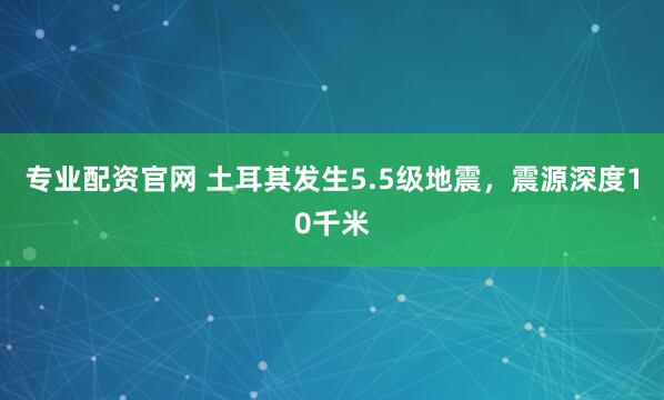 专业配资官网 土耳其发生5.5级地震，震源深度10千米