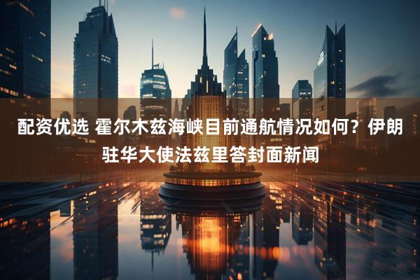 配资优选 霍尔木兹海峡目前通航情况如何？伊朗驻华大使法兹里答封面新闻