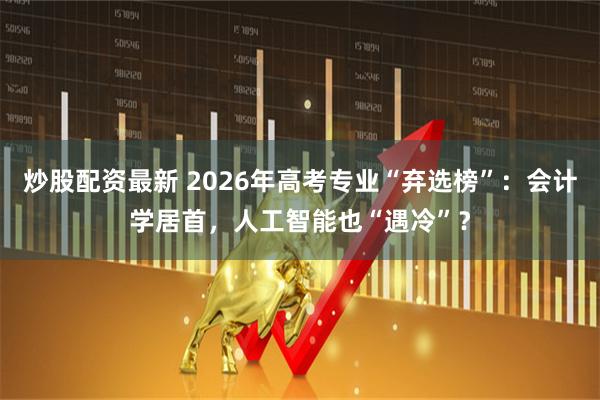 炒股配资最新 2026年高考专业“弃选榜”：会计学居首，人工智能也“遇冷”？