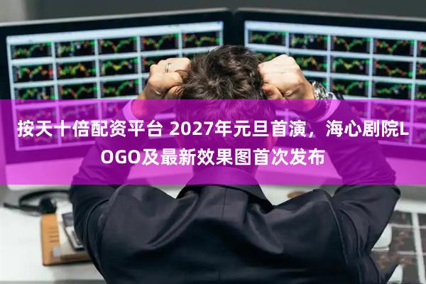 按天十倍配资平台 2027年元旦首演，海心剧院LOGO及最新效果图首次发布