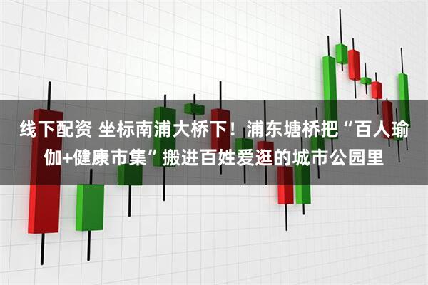 线下配资 坐标南浦大桥下！浦东塘桥把“百人瑜伽+健康市集”搬进百姓爱逛的城市公园里