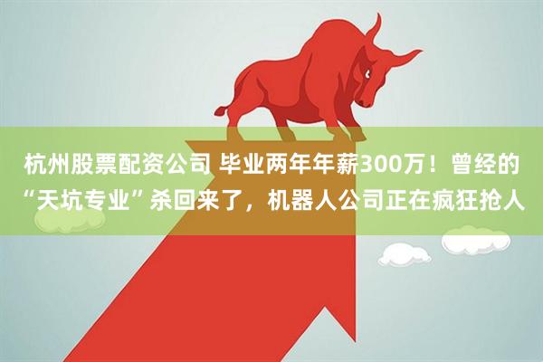 杭州股票配资公司 毕业两年年薪300万！曾经的“天坑专业”杀回来了，机器人公司正在疯狂抢人