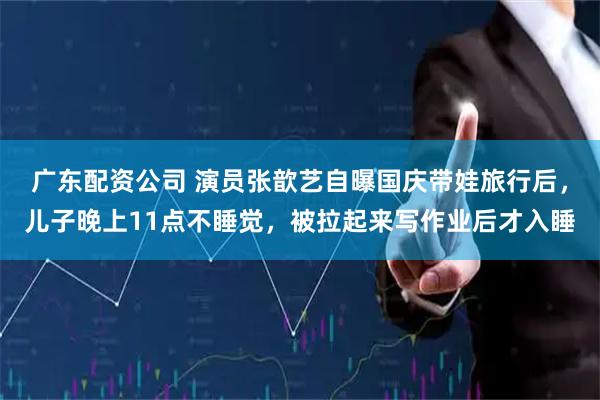 广东配资公司 演员张歆艺自曝国庆带娃旅行后，儿子晚上11点不睡觉，被拉起来写作业后才入睡